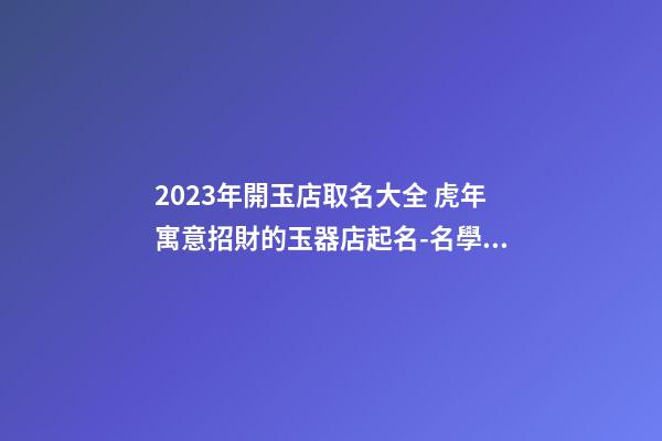 2023年開玉店取名大全 虎年寓意招財的玉器店起名-名學網-第1張-店鋪起名-玄機派
